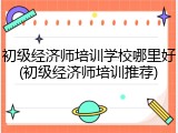 初级经济师培训学校哪里好(初级经济师培训推荐)