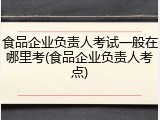 食品企业负责人考试一般在哪里考(食品企业负责人考点)