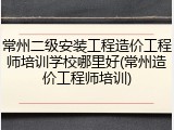 常州二级安装工程造价工程师培训学校哪里好(常州造价工程师培训)