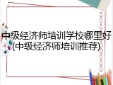 中级经济师培训学校哪里好(中级经济师培训推荐)