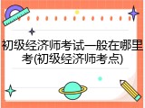 初级经济师考试一般在哪里考(初级经济师考点)