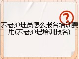 养老护理员怎么报名培训费用(养老护理培训报名)