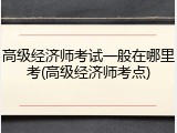 高级经济师考试一般在哪里考(高级经济师考点)