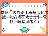 常州一级铁路工程建造师考试一般在哪里考(常州一级铁路建造师考点)