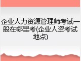 企业人力资源管理师考试一般在哪里考(企业人资考试地点)