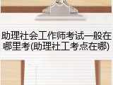 助理社会工作师考试一般在哪里考(助理社工考点在哪)