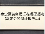 嘉定区劳务员证在哪里报考(嘉定劳务员证报考点)