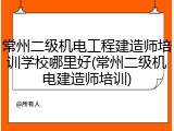 常州二级机电工程建造师培训学校哪里好(常州二级机电建造师培训)