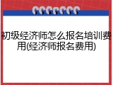 初级经济师怎么报名培训费用(经济师报名费用)