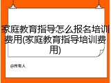 家庭教育指导怎么报名培训费用(家庭教育指导培训费用)