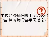 中级经济师在哪里学怎么报名(经济师报名学习指南)