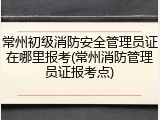 常州初级消防安全管理员证在哪里报考(常州消防管理员证报考点)