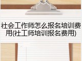 社会工作师怎么报名培训费用(社工师培训报名费用)