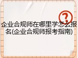 企业合规师在哪里学怎么报名(企业合规师报考指南)
