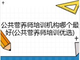 公共营养师培训机构哪个最好(公共营养师培训优选)