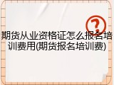 期货从业资格证怎么报名培训费用(期货报名培训费)