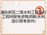 浦东新区二级水利工程造价工程师报考资格详解(水利造价报考条件)