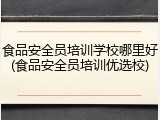 食品安全员培训学校哪里好(食品安全员培训优选校)
