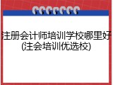 注册会计师培训学校哪里好(注会培训优选校)