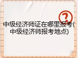 中级经济师证在哪里报考(中级经济师报考地点)