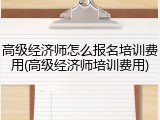 高级经济师怎么报名培训费用(高级经济师培训费用)