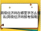 高级经济师在哪里学怎么报名(高级经济师报考指南)