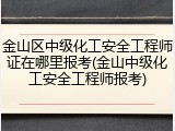 金山区中级化工安全工程师证在哪里报考(金山中级化工安全工程师报考)