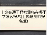 上饶交通工程检测师在哪里学怎么报名(上饶检测师报名点)