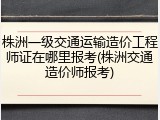 株洲一级交通运输造价工程师证在哪里报考(株洲交通造价师报考)