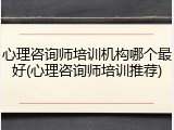 心理咨询师培训机构哪个最好(心理咨询师培训推荐)