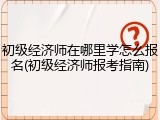 初级经济师在哪里学怎么报名(初级经济师报考指南)
