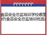 食品安全总监培训学校哪里好(食品安全总监培训优选)