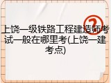上饶一级铁路工程建造师考试一般在哪里考(上饶一建考点)