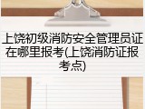 上饶初级消防安全管理员证在哪里报考(上饶消防证报考点)