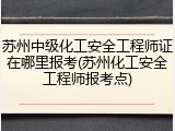 苏州中级化工安全工程师证在哪里报考(苏州化工安全工程师报考点)