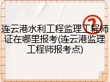 连云港水利工程监理工程师证在哪里报考(连云港监理工程师报考点)