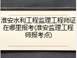 淮安水利工程监理工程师证在哪里报考(淮安监理工程师报考点)
