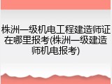 株洲一级机电工程建造师证在哪里报考(株洲一级建造师机电报考)