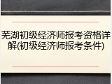芜湖初级经济师报考资格详解(初级经济师报考条件)