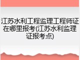 江苏水利工程监理工程师证在哪里报考(江苏水利监理证报考点)