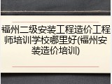 福州二级安装工程造价工程师培训学校哪里好(福州安装造价培训)