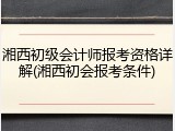 湘西初级会计师报考资格详解(湘西初会报考条件)