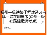 福州一级铁路工程建造师考试一般在哪里考(福州一级铁路建造师考点)