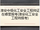 淮安中级化工安全工程师证在哪里报考(淮安化工安全工程师报考)