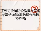 江苏初级消防设施操作员报考资格详解(消防操作员报考资格)