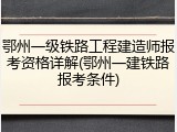 鄂州一级铁路工程建造师报考资格详解(鄂州一建铁路报考条件)