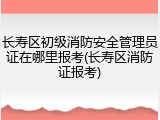 长寿区初级消防安全管理员证在哪里报考(长寿区消防证报考)