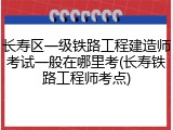 长寿区一级铁路工程建造师考试一般在哪里考(长寿铁路工程师考点)