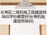长寿区二级机电工程建造师培训学校哪里好(长寿机电建造师培训)