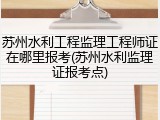 苏州水利工程监理工程师证在哪里报考(苏州水利监理证报考点)